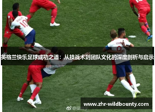 英格兰快乐足球成功之道:从技战术到团队文化的深度剖析与启示 英格兰快乐足球成功之道:从技战术到团队文化的深度剖析与启示
