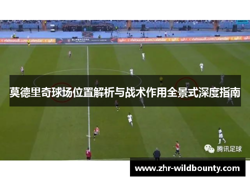 莫德里奇球场位置解析与战术作用全景式深度指南 莫德里奇球场位置解析与战术作用全景式深度指南