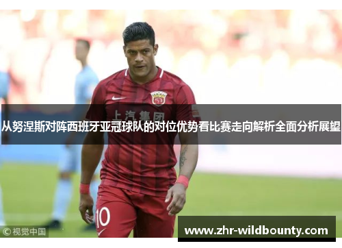 从努涅斯对阵西班牙亚冠球队的对位优势看比赛走向解析全面分析展望 从努涅斯对阵西班牙亚冠球队的对位优势看比赛走向解析全面分析展望