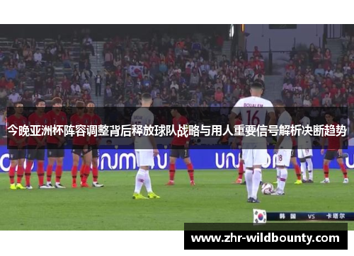 今晚亚洲杯阵容调整背后释放球队战略与用人重要信号解析决断趋势