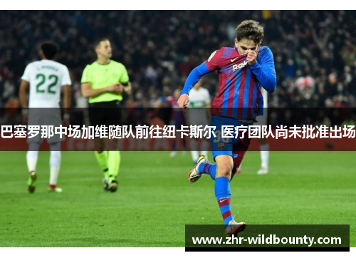 巴塞罗那中场加维随队前往纽卡斯尔 医疗团队尚未批准出场