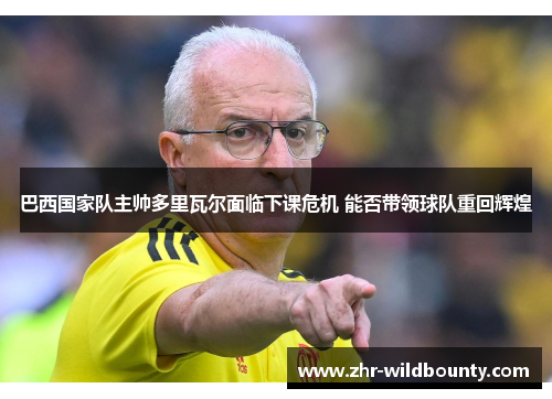 巴西国家队主帅多里瓦尔面临下课危机 能否带领球队重回辉煌