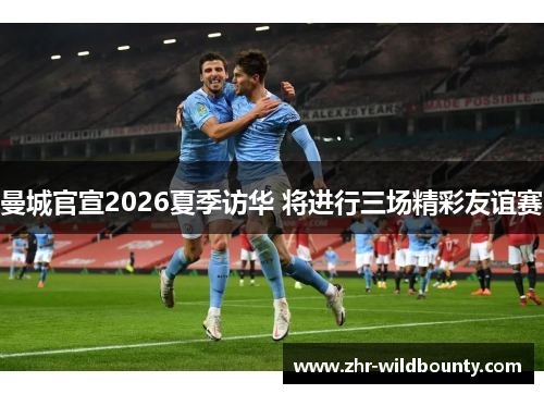 曼城官宣2026夏季访华 将进行三场精彩友谊赛