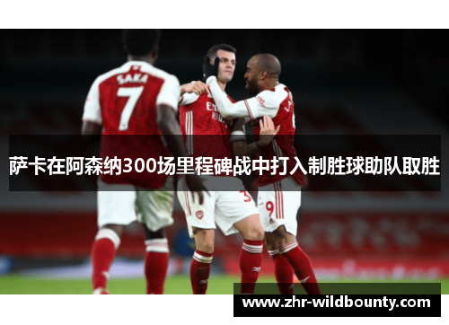 萨卡在阿森纳300场里程碑战中打入制胜球助队取胜
