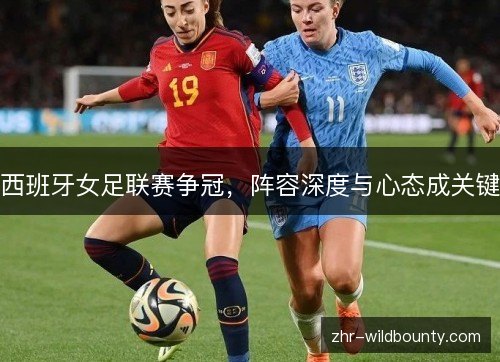 西班牙女足联赛争冠,阵容深度与心态成关键 西班牙女足联赛争冠,阵容深度与心态成关键